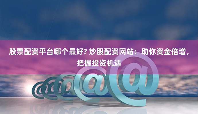 股票配资平台哪个最好? 炒股配资网站：助你资金倍增，把握投资机遇