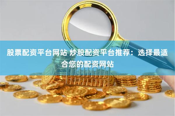 股票配资平台网站 炒股配资平台推荐：选择最适合您的配资网站