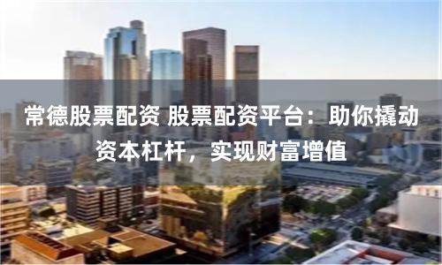 常德股票配资 股票配资平台：助你撬动资本杠杆，实现财富增值