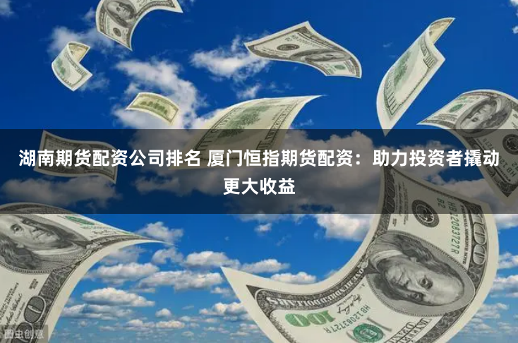 湖南期货配资公司排名 厦门恒指期货配资：助力投资者撬动更大收益