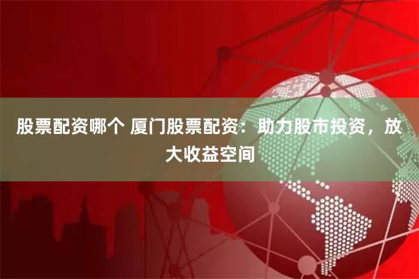 股票配资哪个 厦门股票配资：助力股市投资，放大收益空间