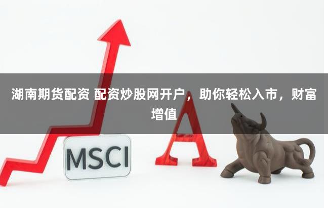 湖南期货配资 配资炒股网开户，助你轻松入市，财富增值