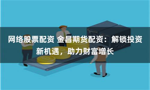 网络股票配资 金昌期货配资：解锁投资新机遇，助力财富增长