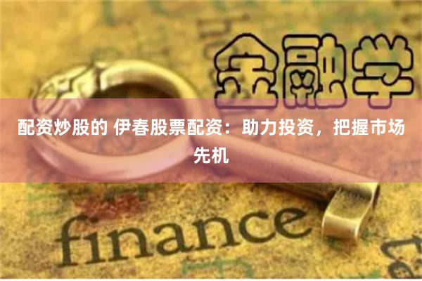 配资炒股的 伊春股票配资：助力投资，把握市场先机