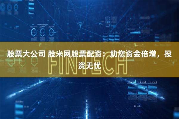股票大公司 股米网股票配资：助您资金倍增，投资无忧