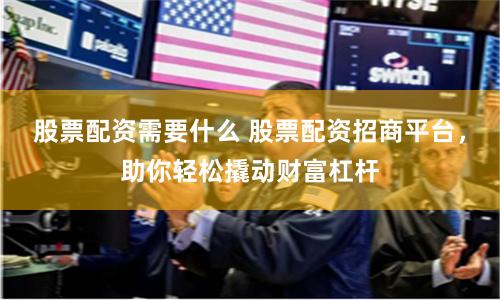 股票配资需要什么 股票配资招商平台，助你轻松撬动财富杠杆