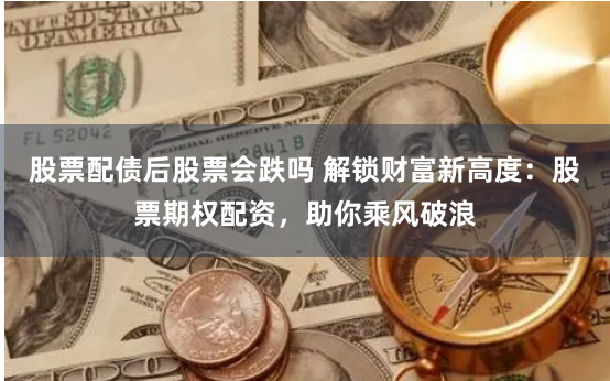 股票配债后股票会跌吗 解锁财富新高度：股票期权配资，助你乘风破浪
