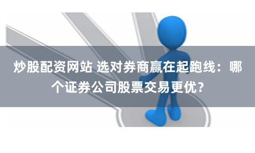 炒股配资网站 选对券商赢在起跑线：哪个证券公司股票交易更优？