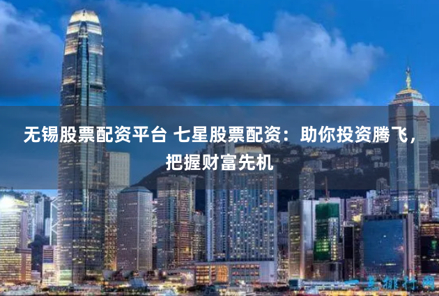 无锡股票配资平台 七星股票配资：助你投资腾飞，把握财富先机