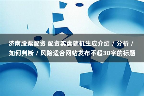济南股票配资 配资实盘随机生成介绍 / 分析 / 如何判断 / 风险适合网站发布不超30字的标题